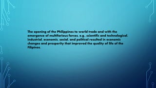 The opening of the Philippines to world trade and with the
emergence of multifarious forces, e.g., scientific and technological,
industrial, economic, social, and political resulted in economic
changes and prosperity that improved the quality of life of the
Filipinos.
 