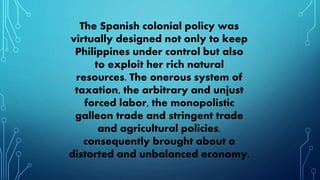 The Spanish colonial policy was
virtually designed not only to keep
Philippines under control but also
to exploit her rich natural
resources. The onerous system of
taxation, the arbitrary and unjust
forced labor, the monopolistic
galleon trade and stringent trade
and agricultural policies,
consequently brought about a
distorted and unbalanced economy.
 