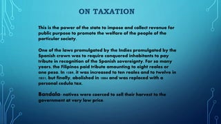 ON TAXATION
This is the power of the state to impose and collect revenue for
public purpose to promote the welfare of the people of the
particular society.
One of the laws promulgated by the Indies promulgated by the
Spanish crown was to require conquered inhabitants to pay
tribute in recognition of the Spanish sovereignty. For so many
years, the Filipinos paid tribute amounting to eight reales or
one peso. In 1589, it was increased to ten reales and to twelve in
1851, but finally, abolished in 1884 and was replaced with a
personal cedula tax.
Bandala- natives were coerced to sell their harvest to the
government at very low price.
 
