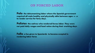 Polo- the dehumanizing labor where the Spanish government
required all male healthy and physically able between ages 16- 60
to render service for forty days.
Polistas- the natives who rendered forces labor. They were
not paid daily wages and food ration during their working days.
Falla- a fee given to Spaniards to become exepted in
rendering labor force.
 