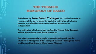 Established by Jose Basco Y Vargas in 1781the increase in
revenues of the government through the cultivation of tobacco
became a profitable venture that leads to Mexico to be
independent.
The cultivation of tobacco was confined to Nueva Ecija, Cagayan
Valley, Marinduque, and Ilocos Provinces.
The tobacco monopoly brought a considerable profit but the
situation of Philippines didn’t changed. Instead, I brought so much
problem and hardness in life of every Filipinos.
 