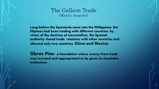 The Galleon Trade
(Manila- Acapulco)
Long before the Spaniards came into the Philippines, the
Filipinos had been trading with different countries, by
virtue of the doctrine of mercantilism, the Spanish
authority closed trade relations with other countries and
allowed only two countries, China and Mexico.
Obras Pias- a Foundation where money from trade
was invested and appropriated to be given to charitable
institutions.
 