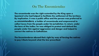 The encomienda was the right extended by the King upon a
Spaniard who had helped to facilitate the settlement of the territory.
By implication, it was a public office and the person was preferred to
as encomiendero, a holder of encomienda and empowered to
collect taxes from the people under his jurisdiction. In return, under
the laws of the Indies, he was obliged to protect and defend the
people under him against aggression and danger and helped to
convert the natives to Catholicism.
The Encomienderos abused their right by way of forcing the natives
to pay tribute beyond what the law prescribed.
 