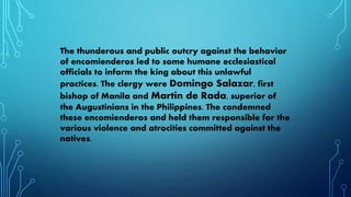 The thunderous and public outcry against the behavior
of encomienderos led to some humane ecclesiastical
officials to inform the king about this unlawful
practices. The clergy were Domingo Salazar, first
bishop of Manila and Martin de Rada, superior of
the Augustinians in the Philippines. The condemned
these encomienderos and held them responsible for the
various violence and atrocities committed against the
natives.
 