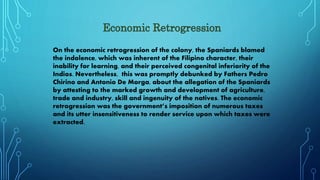 On the economic retrogression of the colony, the Spaniards blamed
the indolence, which was inherent of the Filipino character, their
inability for learning, and their perceived congenital inferiority of the
Indios. Nevertheless, this was promptly debunked by Fathers Pedro
Chirino and Antonio De Morga, about the allegation of the Spaniards
by attesting to the marked growth and development of agriculture,
trade and industry, skill and ingenuity of the natives. The economic
retrogression was the government’s imposition of numerous taxes
and its utter insensitiveness to render service upon which taxes were
extracted.
 