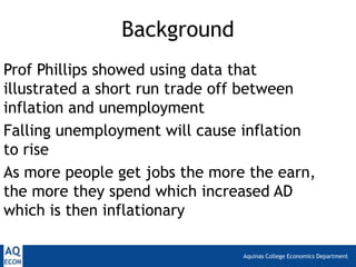 Aquinas College Economics Department
Background
Prof Phillips showed using data that
illustrated a short run trade off between
inflation and unemployment
Falling unemployment will cause inflation
to rise
As more people get jobs the more the earn,
the more they spend which increased AD
which is then inflationary