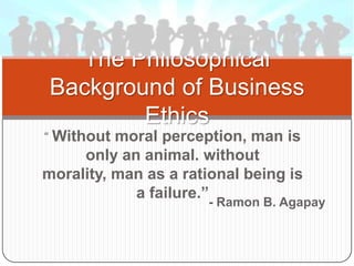 “ Without moral perception, man is
only an animal. without
morality, man as a rational being is
a failure.”
The Philosophical
Background of Business
Ethics
- Ramon B. Agapay
 