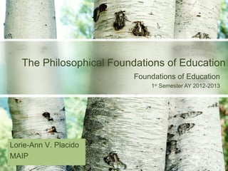 The Philosophical Foundations of Education
                          Foundations of Education
                              1st Semester AY 2012-2013




Lorie-Ann V. Placido
MAIP
 
