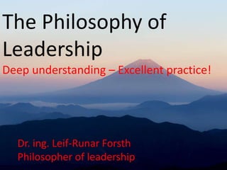 The Philosophy of
Leadership
Deep understanding – Excellent practice!
Dr. ing. Leif-Runar Forsth
Philosopher of leadership
 