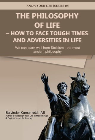 THE PHILOSOPHY
OF LIFE
– HOW TO FACE TOUGH TIMES
AND ADVERSITIES IN LIFE
We can learn well from Stoicism - the most
ancient philosophy
KNOW YOUR LIFE [SERIES 10]
– HOW TO FACE TOUGH TIMES
AND ADVERSITIES IN LIFE
OF LIFE
THE PHILOSOPHY
Balvinder Kumar retd. IAS
Author of Redesign Your Life in Modern Age
& Explore Your Life Journey
 