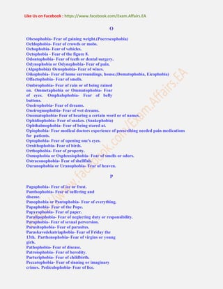 Like Us on Facebook : https://www.facebook.com/Exam.Affairs.EA
O
Obesophobia- Fear of gaining weight.(Pocrescophobia)
Ochlophobia- Fear of crowds or mobs.
Ochophobia- Fear of vehicles.
Octophobia - Fear of the figure 8.
Odontophobia- Fear of teeth or dental surgery.
Odynophobia or Odynephobia- Fear of pain.
(Algophobia) Oenophobia- Fear of wines.
Oikophobia- Fear of home surroundings, house.(Domatophobia, Eicophobia)
Olfactophobia- Fear of smells.
Ombrophobia- Fear of rain or of being rained
on. Ommetaphobia or Ommatophobia- Fear
of eyes. Omphalophobia- Fear of belly
buttons.
Oneirophobia- Fear of dreams.
Oneirogmophobia- Fear of wet dreams.
Onomatophobia- Fear of hearing a certain word or of names.
Ophidiophobia- Fear of snakes. (Snakephobia)
Ophthalmophobia- Fear of being stared at.
Opiophobia- Fear medical doctors experience of prescribing needed pain medications
for patients.
Optophobia- Fear of opening one's eyes.
Ornithophobia- Fear of birds.
Orthophobia- Fear of property.
Osmophobia or Osphresiophobia- Fear of smells or odors.
Ostraconophobia- Fear of shellfish.
Ouranophobia or Uranophobia- Fear of heaven.
P
Pagophobia- Fear of ice or frost.
Panthophobia- Fear of suffering and
disease.
Panophobia or Pantophobia- Fear of everything.
Papaphobia- Fear of the Pope.
Papyrophobia- Fear of paper.
Paralipophobia- Fear of neglecting duty or responsibility.
Paraphobia- Fear of sexual perversion.
Parasitophobia- Fear of parasites.
Paraskavedekatriaphobia- Fear of Friday the
13th. Parthenophobia- Fear of virgins or young
girls.
Pathophobia- Fear of disease.
Patroiophobia- Fear of heredity.
Parturiphobia- Fear of childbirth.
Peccatophobia- Fear of sinning or imaginary
crimes. Pediculophobia- Fear of lice.
 