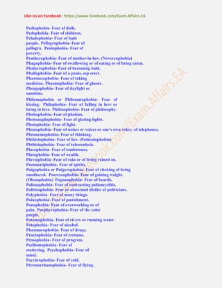 Like Us on Facebook : https://www.facebook.com/Exam.Affairs.EA
Pediophobia- Fear of dolls.
Pedophobia- Fear of children.
Peladophobia- Fear of bald
people. Pellagrophobia- Fear of
pellagra. Peniaphobia- Fear of
poverty.
Pentheraphobia- Fear of mother-in-law. (Novercaphobia)
Phagophobia- Fear of swallowing or of eating or of being eaten.
Phalacrophobia- Fear of becoming bald.
Phallophobia- Fear of a penis, esp erect.
Pharmacophobia- Fear of taking
medicine. Phasmophobia- Fear of ghosts.
Phengophobia- Fear of daylight or
sunshine.
Philemaphobia or Philematophobia- Fear of
kissing. Philophobia- Fear of falling in love or
being in love. Philosophobia- Fear of philosophy.
Phobophobia- Fear of phobias.
Photoaugliaphobia- Fear of glaring lights.
Photophobia- Fear of light.
Phonophobia- Fear of noises or voices or one's own voice; of telephones.
Phronemophobia- Fear of thinking.
Phthiriophobia- Fear of lice. (Pediculophobia)
Phthisiophobia- Fear of tuberculosis.
Placophobia- Fear of tombstones.
Plutophobia- Fear of wealth.
Pluviophobia- Fear of rain or of being rained on.
Pneumatiphobia- Fear of spirits.
Pnigophobia or Pnigerophobia- Fear of choking of being
smothered. Pocrescophobia- Fear of gaining weight.
(Obesophobia) Pogonophobia- Fear of beards.
Poliosophobia- Fear of contracting poliomyelitis.
Politicophobia- Fear or abnormal dislike of politicians.
Polyphobia- Fear of many things.
Poinephobia- Fear of punishment.
Ponophobia- Fear of overworking or of
pain. Porphyrophobia- Fear of the color
purple.
Potamophobia- Fear of rivers or running water.
Potophobia- Fear of alcohol.
Pharmacophobia- Fear of drugs.
Proctophobia- Fear of rectums.
Prosophobia- Fear of progress.
Psellismophobia- Fear of
stuttering. Psychophobia- Fear of
mind.
Psychrophobia- Fear of cold.
Pteromerhanophobia- Fear of flying.
 
