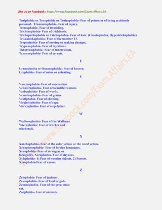 Like Us on Facebook : https://www.facebook.com/Exam.Affairs.EA
Toxiphobia or Toxophobia or Toxicophobia- Fear of poison or of being accidently
poisoned. Traumatophobia- Fear of injury.
Tremophobia- Fear of trembling.
Trichinophobia- Fear of trichinosis.
Trichopathophobia or Trichophobia- Fear of hair. (Chaetophobia, Hypertrichophobia)
Triskaidekaphobia- Fear of the number 13.
Tropophobia- Fear of moving or making changes.
Trypanophobia- Fear of injections.
Tuberculophobia- Fear of tuberculosis.
Tyrannophobia- Fear of tyrants.
U
Uranophobia or Ouranophobia- Fear of heaven.
Urophobia- Fear of urine or urinating.
V
Vaccinophobia- Fear of vaccination.
Venustraphobia- Fear of beautiful women.
Verbophobia- Fear of words.
Verminophobia- Fear of germs.
Vestiphobia- Fear of clothing.
Virginitiphobia- Fear of rape.
Vitricophobia- Fear of step-father.
W
Walloonphobia- Fear of the Walloons.
Wiccaphobia: Fear of witches and
witchcraft.
X
Xanthophobia- Fear of the color yellow or the word yellow.
Xenoglossophobia- Fear of foreign languages.
Xenophobia- Fear of strangers or
foreigners. Xerophobia- Fear of dryness.
Xylophobia- 1) Fear of wooden objects. 2) Forests.
Xyrophobia-Fear of razors.
Z
Zelophobia- Fear of jealousy.
Zeusophobia- Fear of God or gods.
Zemmiphobia- Fear of the great mole
rat.
Zoophobia- Fear of animals.
 