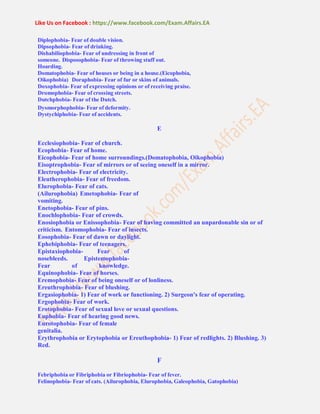 Like Us on Facebook : https://www.facebook.com/Exam.Affairs.EA
Diplophobia- Fear of double vision.
Dipsophobia- Fear of drinking.
Dishabiliophobia- Fear of undressing in front of
someone. Disposophobia- Fear of throwing stuff out.
Hoarding.
Domatophobia- Fear of houses or being in a house.(Eicophobia,
Oikophobia) Doraphobia- Fear of fur or skins of animals.
Doxophobia- Fear of expressing opinions or of receiving praise.
Dromophobia- Fear of crossing streets.
Dutchphobia- Fear of the Dutch.
Dysmorphophobia- Fear of deformity.
Dystychiphobia- Fear of accidents.
E
Ecclesiophobia- Fear of church.
Ecophobia- Fear of home.
Eicophobia- Fear of home surroundings.(Domatophobia, Oikophobia)
Eisoptrophobia- Fear of mirrors or of seeing oneself in a mirror.
Electrophobia- Fear of electricity.
Eleutherophobia- Fear of freedom.
Elurophobia- Fear of cats.
(Ailurophobia) Emetophobia- Fear of
vomiting.
Enetophobia- Fear of pins.
Enochlophobia- Fear of crowds.
Enosiophobia or Enissophobia- Fear of having committed an unpardonable sin or of
criticism. Entomophobia- Fear of insects.
Eosophobia- Fear of dawn or daylight.
Ephebiphobia- Fear of teenagers.
Epistaxiophobia- Fear of
nosebleeds. Epistemophobia-
Fear of knowledge.
Equinophobia- Fear of horses.
Eremophobia- Fear of being oneself or of lonliness.
Ereuthrophobia- Fear of blushing.
Ergasiophobia- 1) Fear of work or functioning. 2) Surgeon's fear of operating.
Ergophobia- Fear of work.
Erotophobia- Fear of sexual love or sexual questions.
Euphobia- Fear of hearing good news.
Eurotophobia- Fear of female
genitalia.
Erythrophobia or Erytophobia or Ereuthophobia- 1) Fear of redlights. 2) Blushing. 3)
Red.
F
Febriphobia or Fibriphobia or Fibriophobia- Fear of fever.
Felinophobia- Fear of cats. (Ailurophobia, Elurophobia, Galeophobia, Gatophobia)
 