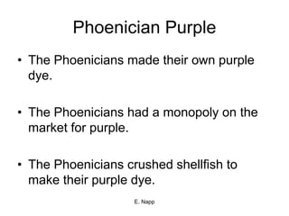 E. Napp
Phoenician Purple
• The Phoenicians made their own purple
dye.
• The Phoenicians had a monopoly on the
market for purple.
• The Phoenicians crushed shellfish to
make their purple dye.
 