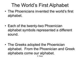 E. Napp
The World’s First Alphabet
• The Phoenicians invented the world’s first
alphabet.
• Each of the twenty-two Phoenician
alphabet symbols represented a different
sound.
• The Greeks adopted the Phoenician
alphabet. From the Phoenician and Greek
alphabets come our alphabet.
 