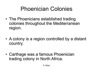 E. Napp
Phoenician Colonies
• The Phoenicians established trading
colonies throughout the Mediterranean
region.
• A colony is a region controlled by a distant
country.
• Carthage was a famous Phoenician
trading colony in North Africa.
 