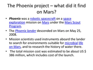 The Phoenix project – what did it find 
on Mars? 
• Phoenix was a robotic spacecraft on a space 
exploration mission on Mars under the Mars Scout 
Program. 
• The Phoenix lander descended on Mars on May 25, 
2008. 
• Mission scientists used instruments aboard the lander 
to search for environments suitable for microbial life 
on Mars, and to research the history of water there. 
• The total mission cost was estimated to be about US $ 
386 million, which includes cost of the launch. 
 