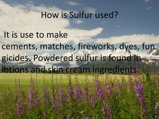 How is Sulfur used?
It is use to make
cements, matches, fireworks, dyes, fun
gicides. Powdered sulfur is found in
lotions and skin cream ingredients.

 