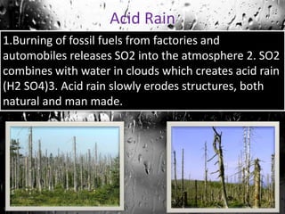 Acid Rain
1.Burning of fossil fuels from factories and
automobiles releases SO2 into the atmosphere 2. SO2
combines with water in clouds which creates acid rain
(H2 SO4)3. Acid rain slowly erodes structures, both
natural and man made.

 