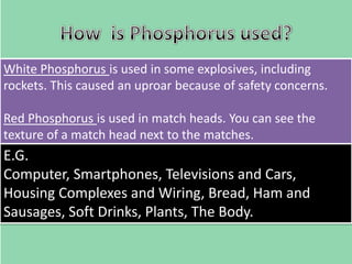 White Phosphorus is used in some explosives, including
rockets. This caused an uproar because of safety concerns.
Red Phosphorus is used in match heads. You can see the
texture of a match head next to the matches.

E.G.
Computer, Smartphones, Televisions and Cars,
Housing Complexes and Wiring, Bread, Ham and
Sausages, Soft Drinks, Plants, The Body.

 