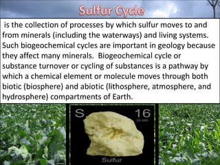 is the collection of processes by which sulfur moves to and
from minerals (including the waterways) and living systems.
Such biogeochemical cycles are important in geology because
they affect many minerals. Biogeochemical cycle or
substance turnover or cycling of substances is a pathway by
which a chemical element or molecule moves through both
biotic (biosphere) and abiotic (lithosphere, atmosphere, and
hydrosphere) compartments of Earth.

 
