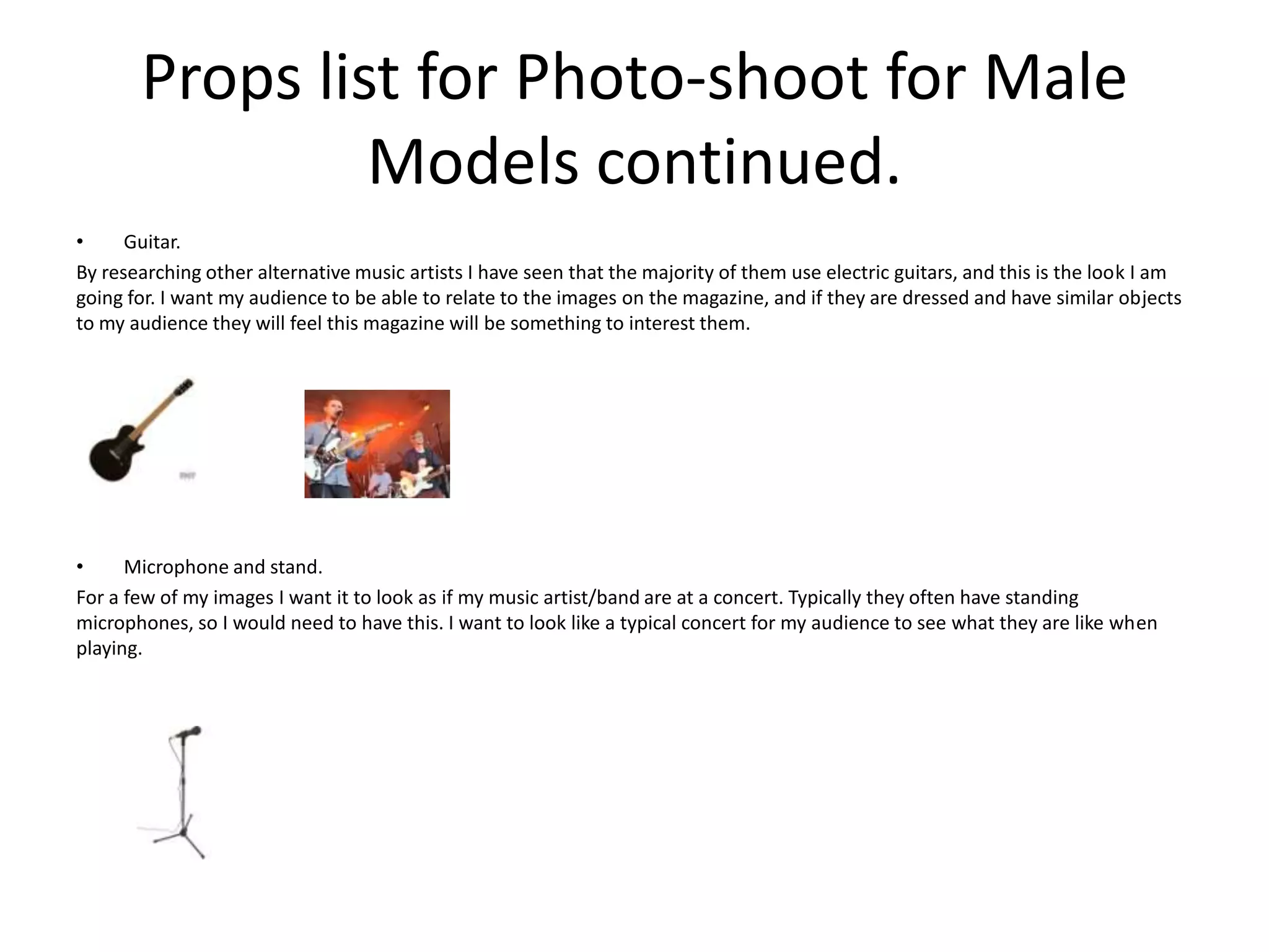 Props list for Photo-shoot for Male
Models continued.
• Guitar.
By researching other alternative music artists I have seen that the majority of them use electric guitars, and this is the look I am
going for. I want my audience to be able to relate to the images on the magazine, and if they are dressed and have similar objects
to my audience they will feel this magazine will be something to interest them.
• Microphone and stand.
For a few of my images I want it to look as if my music artist/band are at a concert. Typically they often have standing
microphones, so I would need to have this. I want to look like a typical concert for my audience to see what they are like when
playing.
 