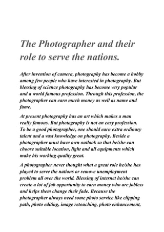 The Photographer and their
role to serve the nations.
After invention of camera, photography has become a hobby
among few people who have interested in photography. But
blessing of science photography has become very popular
and a world famous profession. Through this profession, the
photographer can earn much money as well as name and
fame.
At present photography has an art which makes a man
really famous. But photography is not an easy profession.
To be a good photographer, one should earn extra ordinary
talent and a vast knowledge on photography. Beside a
photographer must have own outlook so that he/she can
choose suitable location, light and all equipments which
make his working quality great.
A photographer never thought what a great role he/she has
played to serve the nations or remove unemployment
problem all over the world. Blessing of internet he/she can
create a lot of job opportunity to earn money who are jobless
and helps them change their fade. Because the
photographer always need some photo service like clipping
path, photo editing, image retouching, photo enhancement,
 