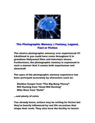 The Photographic Memory :: Fantasy, Legend,
Fact or Fiction
The elusive photographic memory; ever experienced it?
Likelihood is you could have come throughout it in
grandiose Hollywood films and television shows.
Furthermore, the photographic memory is expressed in
such a manner that it seems both superhuman and
abnormal!
The apex of the photographic memory experience has
been portrayed accurately by characters such as:
Sheldon Cooper from “The Big Bang Theory”
Will Hunting from “Good Will Hunting”
Mike Ross from “Suits”
…and plenty of extra
You already know, writers may be writing for fiction but
they're heavily influenced by real life occasions that
shape their work. They also have the facility to launch

 