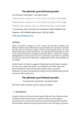 The photonic gravitational paradox
Yoav Weinstein1
, Eran Sinbar2,
*, and Gabriel Sinbar3
1
DIR Technologies,Matam Towers 3, 6F, P.O.Box 15129, Haifa, 319050, Israel
2
DIR Technologies,Matam Towers 3, 6F, P.O.Box 15129, Haifa, 3190501, Israel
3
RAFAEL advanced defense systems ltd., POB 2250(19), Haifa, 3102102, Israel
* Corresponding author: Eran Sinbar, Ela 13, Shorashim, Misgav, 2016400, Israel,
Telephone: +972-4-9028428, Mobile phone: +972-523-713024,
Email: eyoran2016@gmail.com
Abstract
Based on Einstein’s equation matter and anti-matter annihilate into
photonic radiation energy. Photons have unique characteristics since they are massless
and they travel at the speed of light in all the inertial reference frames. No other
particle shares these unique characteristics. We claim that this unique behavior is due
to the fact that photons do not apply gravitational effects on space-time, meaning,
although photons will be forced to move in a curved line if space-time is curved they
will not curve space time by themselves or apply gravity forces and time dilation on
one another.
In order to prove our claims we suggest a thought experiment that leads to a paradox.
The only way to explain this paradox is to conclude that anti-matter impose anti–
gravity and therefore matter and anti-matter together impose zero gravity.
Furthermore, this proves that the photonic energy from the annihilation phase has also
zero gravity effect on space-time.
The photonic gravitational paradox
Yoav Weinstein1
, Eran Sinbar2,
*, and Gabriel Sinbar3
Key Words: matter; anti-matter; gravity; anti-gravity; photons
1. Introduction
A particle with mass will never reach the speed of light and it has a different velocity
in different inertial reference frames. A particle of matter with mass applies a
gravitational curve on space time which can be measured through gravitational force
and time dilation .Relativity dictates the equivalence of mass and energy, so based on
 
