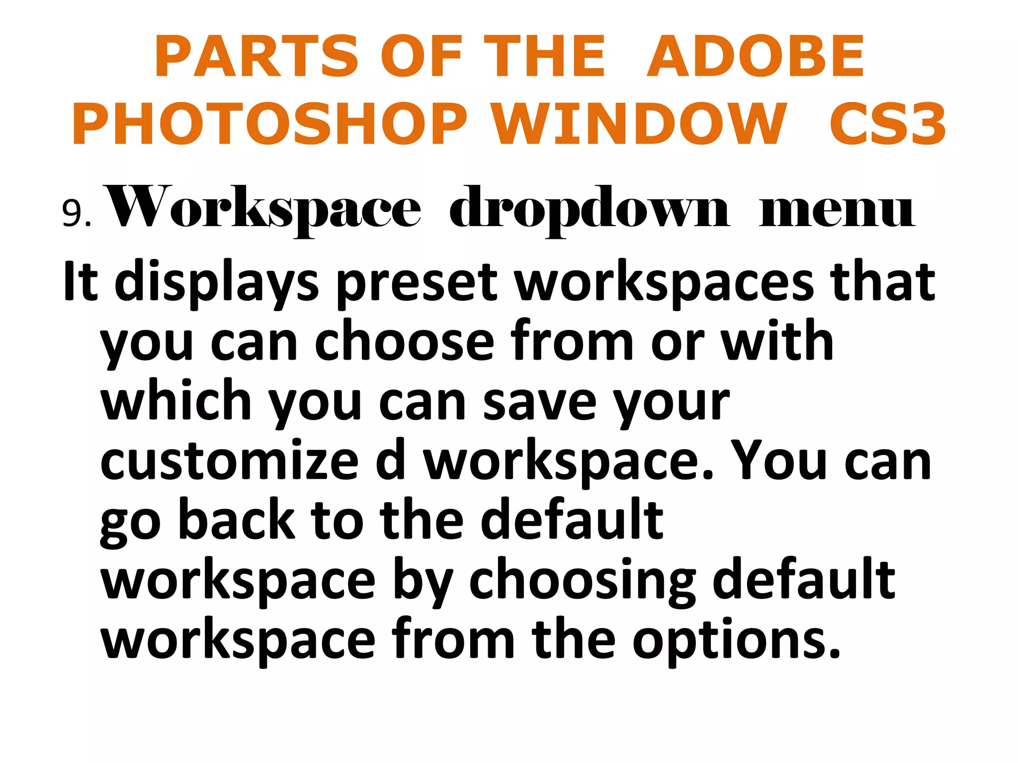 PARTS OF THE ADOBE
PHOTOSHOP WINDOW CS3
9. Workspace dropdown menu
It displays preset workspaces that
you can choose from or with
which you can save your
customize d workspace. You can
go back to the default
workspace by choosing default
workspace from the options.
 