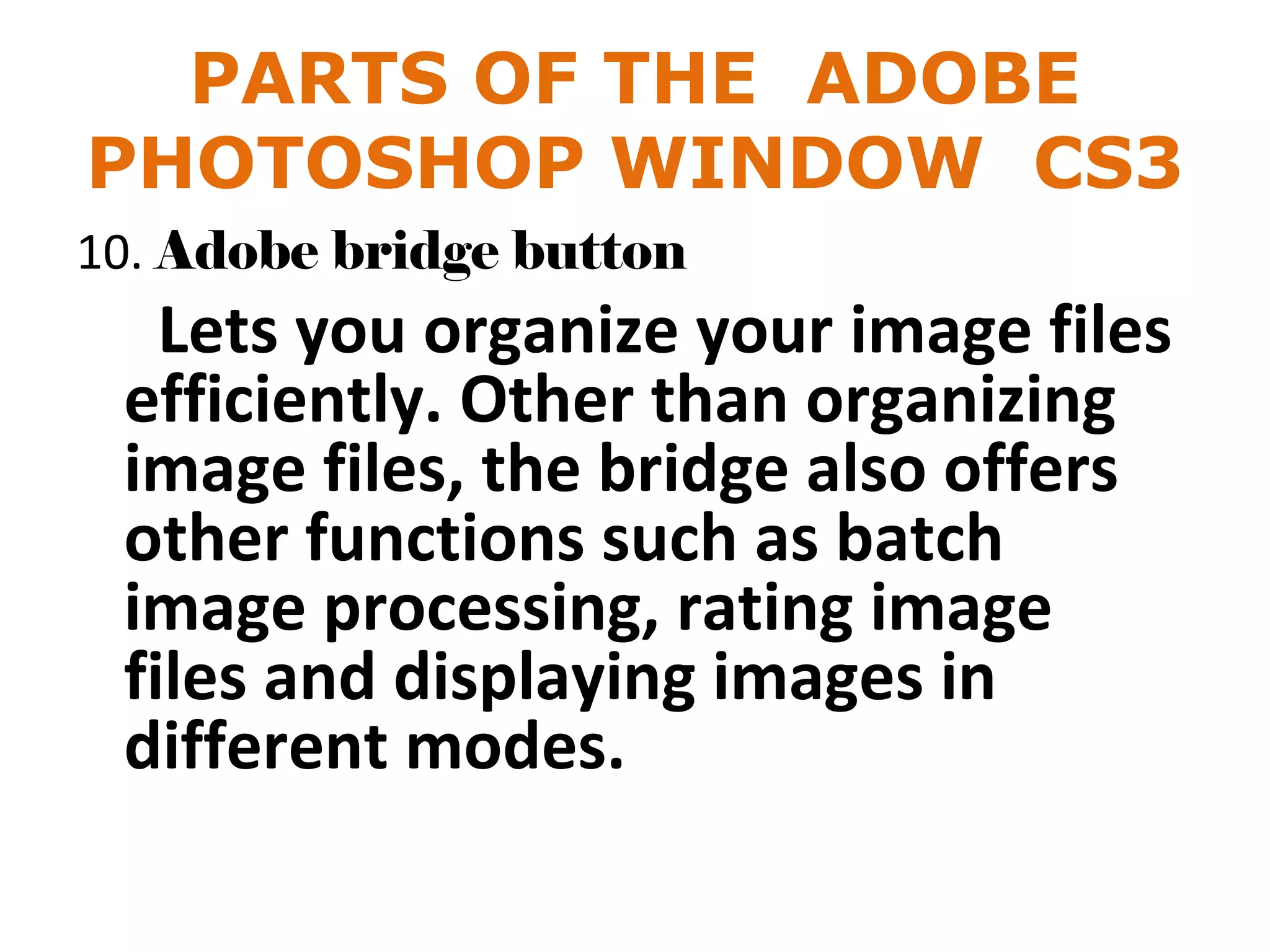 PARTS OF THE ADOBE
PHOTOSHOP WINDOW CS3
10. Adobe bridge button
Lets you organize your image files
efficiently. Other than organizing
image files, the bridge also offers
other functions such as batch
image processing, rating image
files and displaying images in
different modes.
 