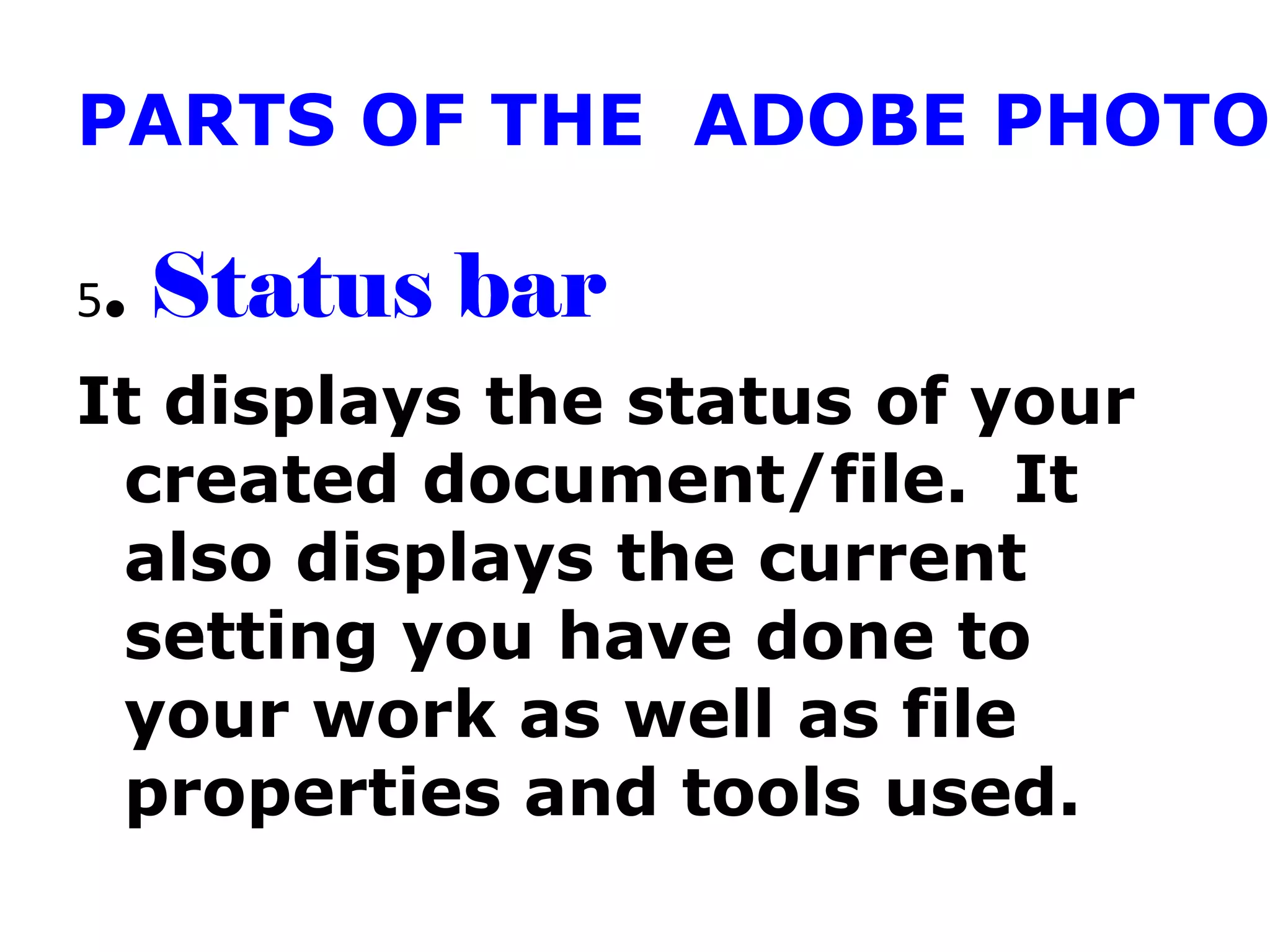 PARTS OF THE ADOBE PHOTO
5. Status bar
It displays the status of your
created document/file. It
also displays the current
setting you have done to
your work as well as file
properties and tools used.
 