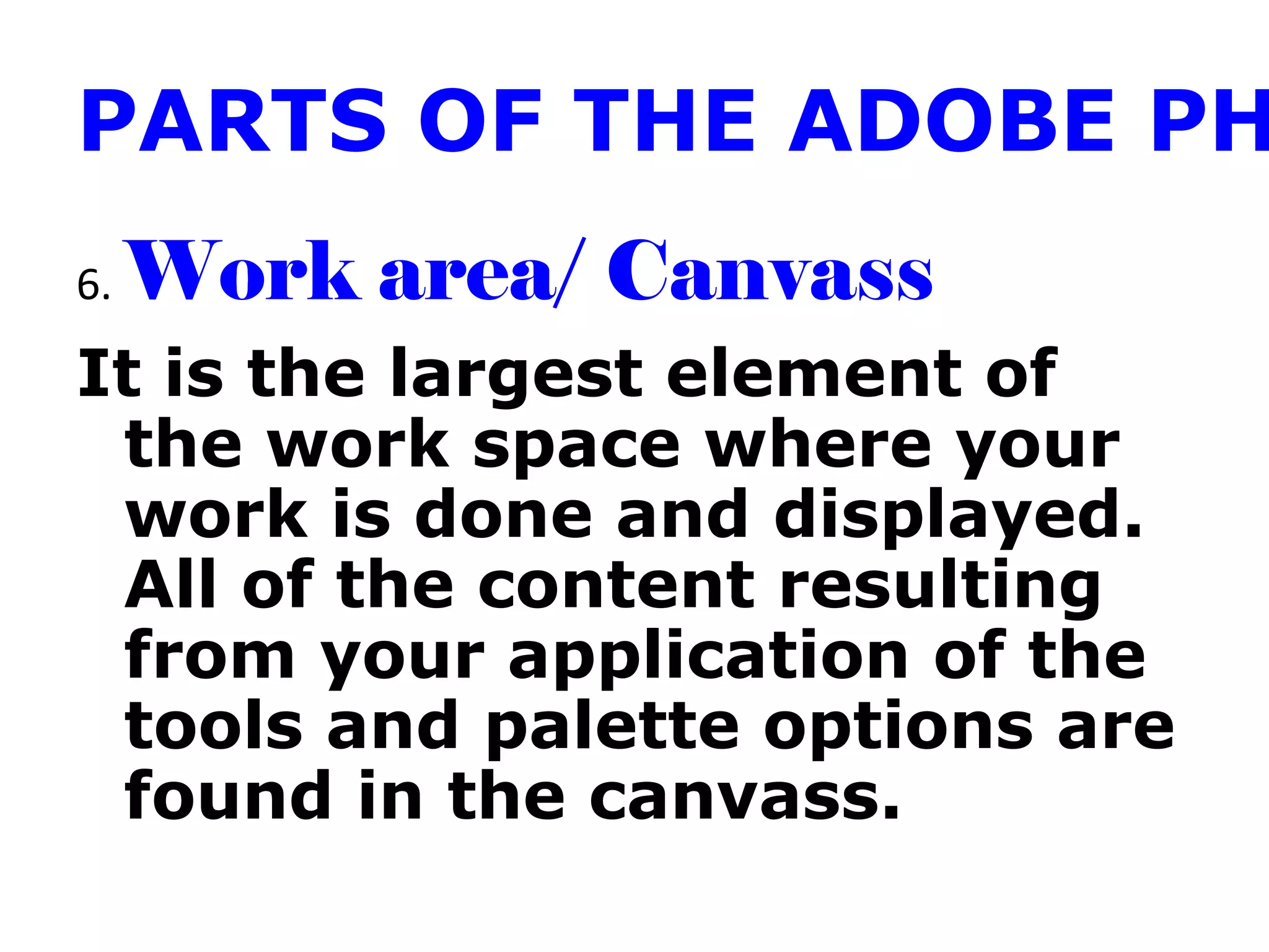 PARTS OF THE ADOBE PH
6. Work area/ Canvass
It is the largest element of
the work space where your
work is done and displayed.
All of the content resulting
from your application of the
tools and palette options are
found in the canvass.
 
