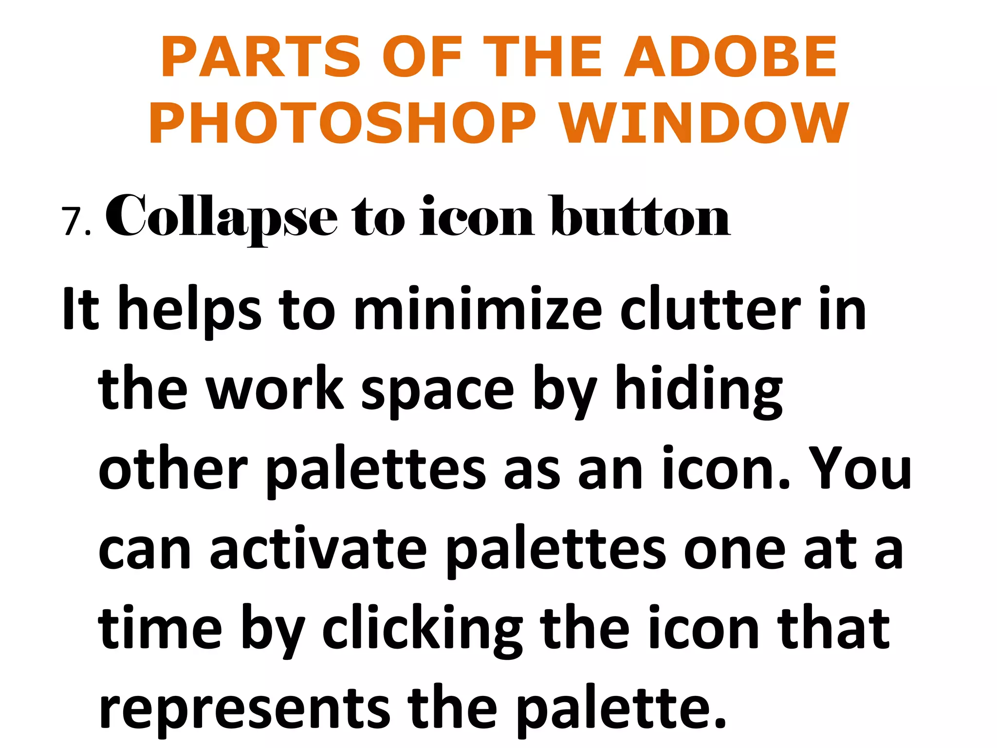 PARTS OF THE ADOBE
PHOTOSHOP WINDOW
7. Collapse to icon button
It helps to minimize clutter in
the work space by hiding
other palettes as an icon. You
can activate palettes one at a
time by clicking the icon that
represents the palette.
 