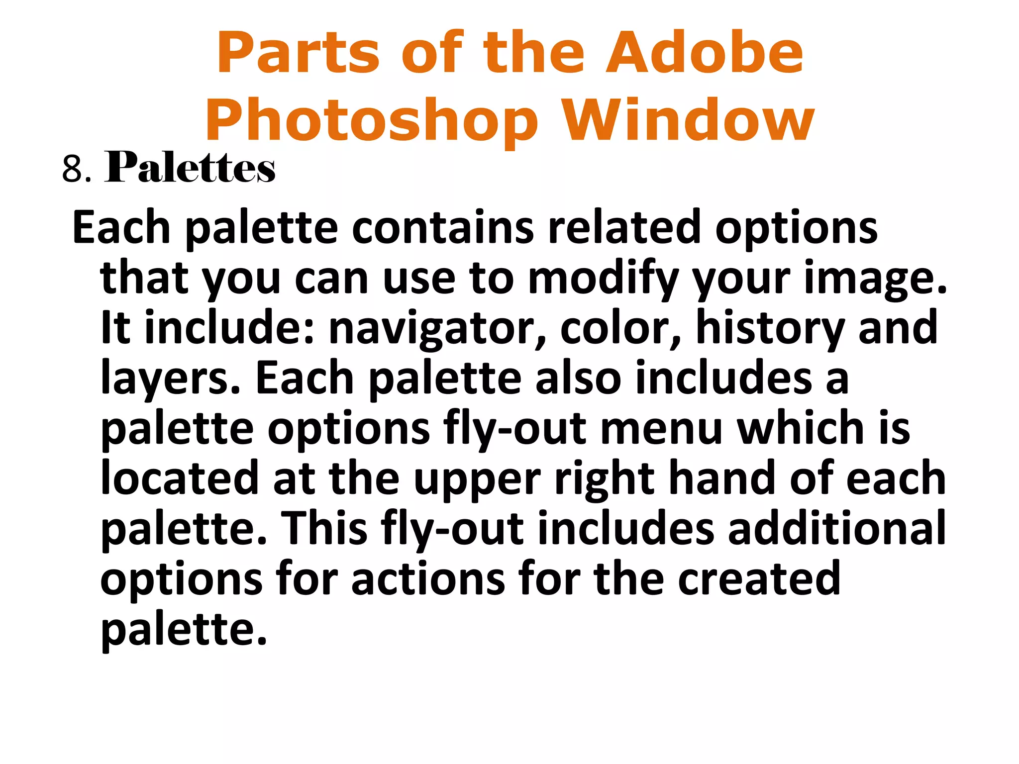 Parts of the Adobe
Photoshop Window
8. Palettes
Each palette contains related options
that you can use to modify your image.
It include: navigator, color, history and
layers. Each palette also includes a
palette options fly-out menu which is
located at the upper right hand of each
palette. This fly-out includes additional
options for actions for the created
palette.
 