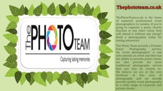 ThePhotoTeam.co.uk is the home
of topnotch professional event
photographers in London. If you’re
going to organise a party, charity
function or any other event, they
will attend it without any charge!
Book a photographer today for
lasting memories!
The Photo Team provide a Premier
Event Photography service.
An 'event photographer' is one
who attends an event and then has
the ability to provide prints onsite,
we also provide the more
traditional photography service
that you may be custom to.
We believe we are at the very
forefront of this area of
photography and we already
provide quality event photography
to a wide range of corporate and
private clients.
 