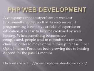A company cannot outperform its weakest
link, something that is often its web server. If
programming is not in your field of expertise or
education, it is easy to become confused by web
hosting. When something becomes too
complicated, people tend to commit to a random
choice in order to move on with their purchase. Fiber
Optic Internet Perth has been growing due to hosting
depend for the past 24 months.
His latest site is http://www.thephpwebdevelopment.com/

 