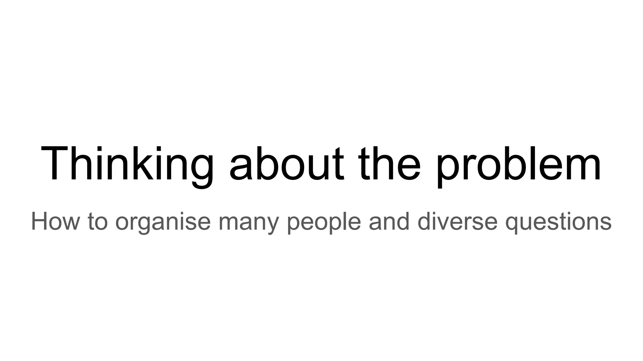 Thinking about the problem
How to organise many people and diverse questions
 