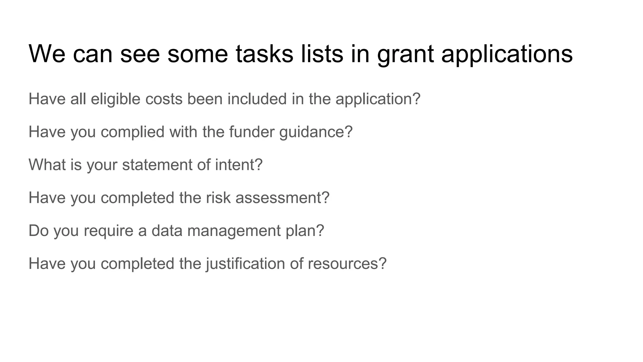We can see some tasks lists in grant applications
Have all eligible costs been included in the application?
Have you complied with the funder guidance?
What is your statement of intent?
Have you completed the risk assessment?
Do you require a data management plan?
Have you completed the justification of resources?
 