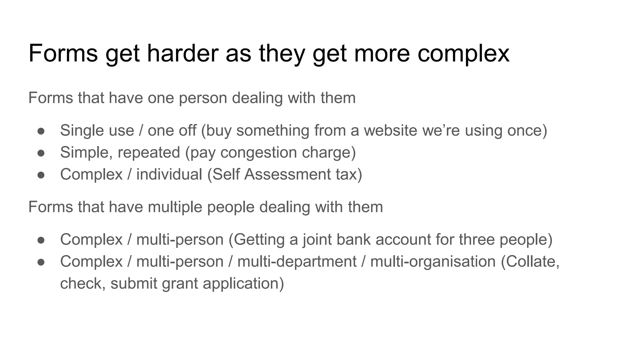 Forms get harder as they get more complex
Forms that have one person dealing with them
● Single use / one off (buy something from a website we’re using once)
● Simple, repeated (pay congestion charge)
● Complex / individual (Self Assessment tax)
Forms that have multiple people dealing with them
● Complex / multi-person (Getting a joint bank account for three people)
● Complex / multi-person / multi-department / multi-organisation (Collate,
check, submit grant application)
 