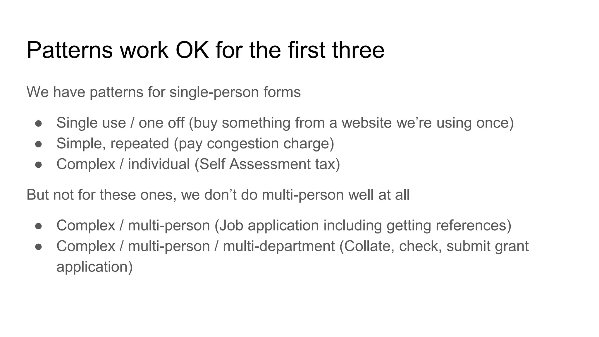 Patterns work OK for the first three
We have patterns for single-person forms
● Single use / one off (buy something from a website we’re using once)
● Simple, repeated (pay congestion charge)
● Complex / individual (Self Assessment tax)
But not for these ones, we don’t do multi-person well at all
● Complex / multi-person (Job application including getting references)
● Complex / multi-person / multi-department (Collate, check, submit grant
application)
 