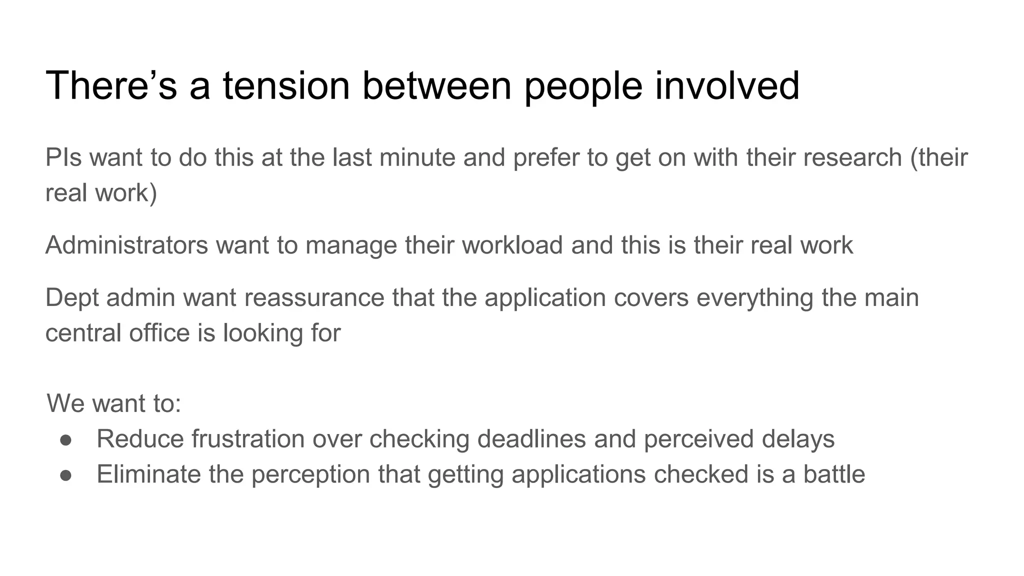 There’s a tension between people involved
PIs want to do this at the last minute and prefer to get on with their research (their
real work)
Administrators want to manage their workload and this is their real work
Dept admin want reassurance that the application covers everything the main
central office is looking for
We want to:
● Reduce frustration over checking deadlines and perceived delays
● Eliminate the perception that getting applications checked is a battle
 
