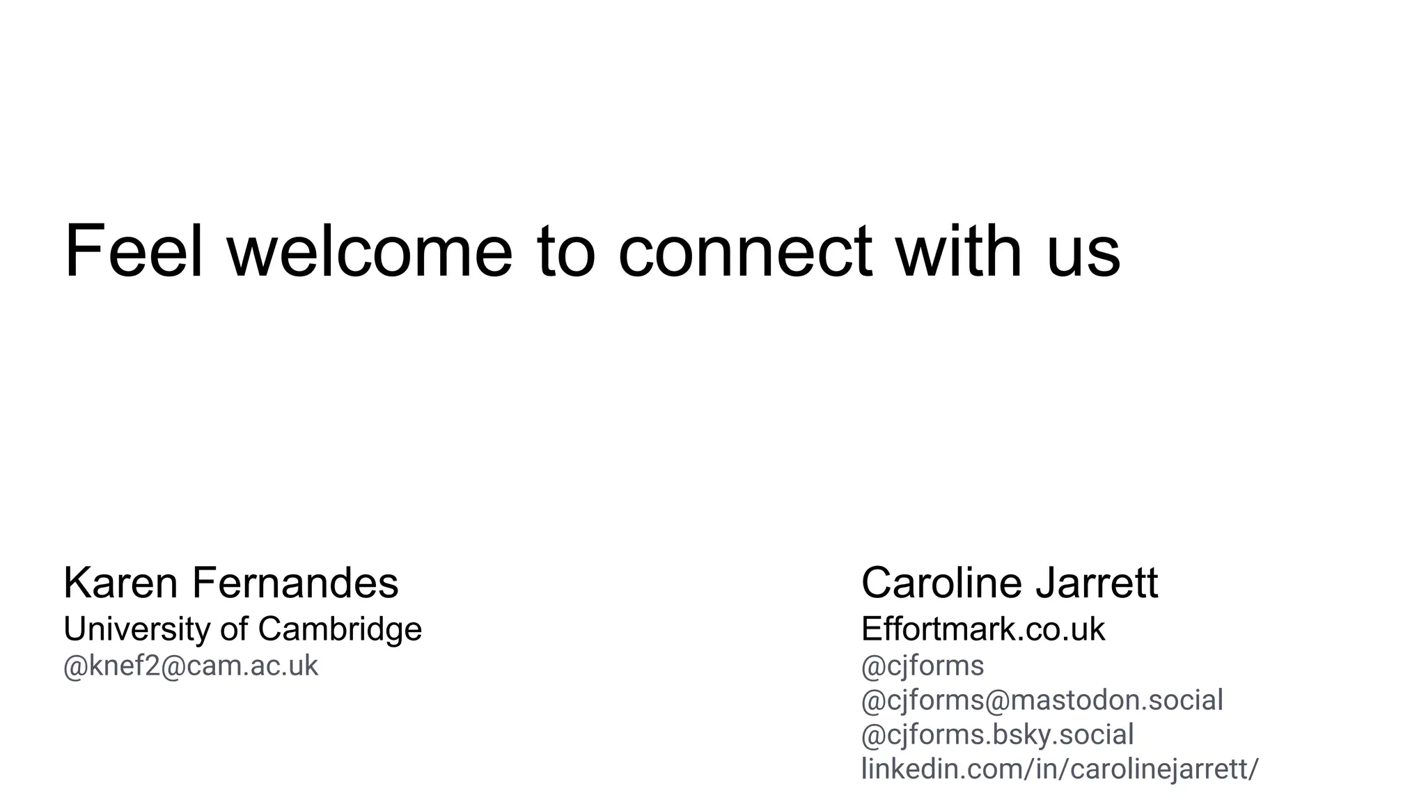 Feel welcome to connect with us
Karen Fernandes
University of Cambridge
@knef2@cam.ac.uk
Caroline Jarrett
Effortmark.co.uk
@cjforms
@cjforms@mastodon.social
@cjforms.bsky.social
linkedin.com/in/carolinejarrett/
 