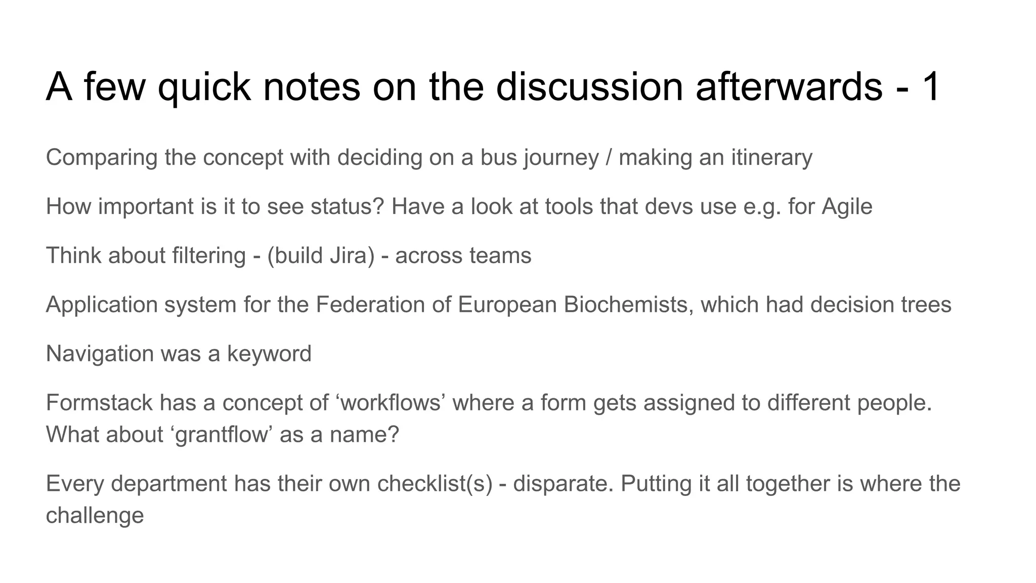 A few quick notes on the discussion afterwards - 1
Comparing the concept with deciding on a bus journey / making an itinerary
How important is it to see status? Have a look at tools that devs use e.g. for Agile
Think about filtering - (build Jira) - across teams
Application system for the Federation of European Biochemists, which had decision trees
Navigation was a keyword
Formstack has a concept of ‘workflows’ where a form gets assigned to different people.
What about ‘grantflow’ as a name?
Every department has their own checklist(s) - disparate. Putting it all together is where the
challenge
 