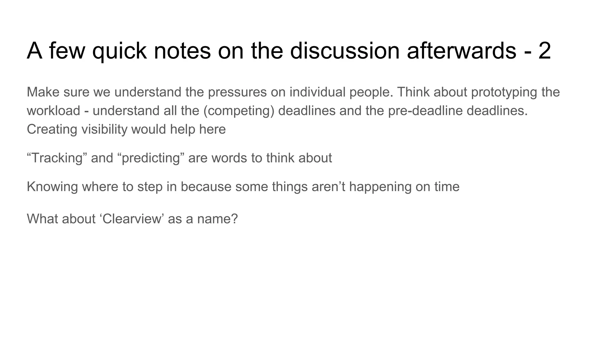 A few quick notes on the discussion afterwards - 2
Make sure we understand the pressures on individual people. Think about prototyping the
workload - understand all the (competing) deadlines and the pre-deadline deadlines.
Creating visibility would help here
“Tracking” and “predicting” are words to think about
Knowing where to step in because some things aren’t happening on time
What about ‘Clearview’ as a name?
 
