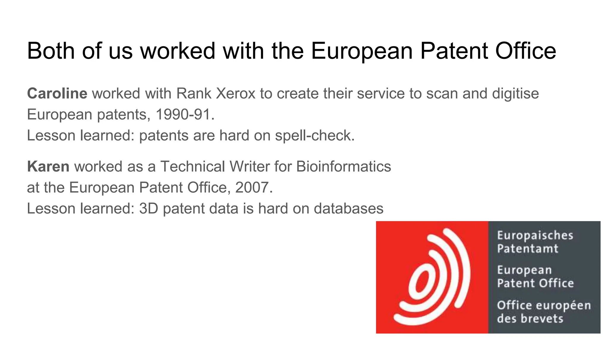 Both of us worked with the European Patent Office
Caroline worked with Rank Xerox to create their service to scan and digitise
European patents, 1990-91.
Lesson learned: patents are hard on spell-check.
Karen worked as a Technical Writer for Bioinformatics
at the European Patent Office, 2007.
Lesson learned: 3D patent data is hard on databases
 