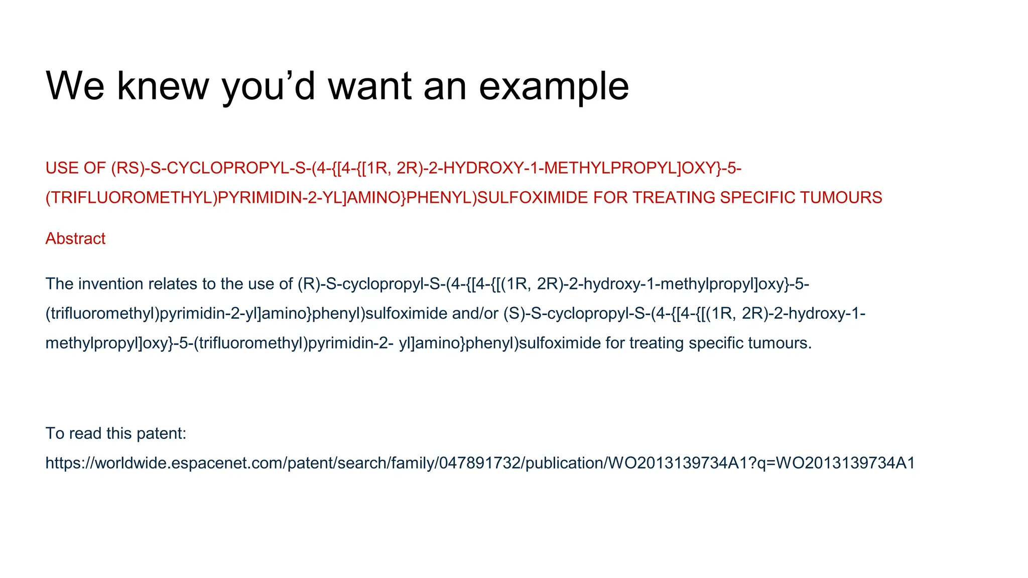 We knew you’d want an example
USE OF (RS)-S-CYCLOPROPYL-S-(4-{[4-{[1R, 2R)-2-HYDROXY-1-METHYLPROPYL]OXY}-5-
(TRIFLUOROMETHYL)PYRIMIDIN-2-YL]AMINO}PHENYL)SULFOXIMIDE FOR TREATING SPECIFIC TUMOURS
Abstract
The invention relates to the use of (R)-S-cyclopropyl-S-(4-{[4-{[(1R, 2R)-2-hydroxy-1-methylpropyl]oxy}-5-
(trifluoromethyl)pyrimidin-2-yl]amino}phenyl)sulfoximide and/or (S)-S-cyclopropyl-S-(4-{[4-{[(1R, 2R)-2-hydroxy-1-
methylpropyl]oxy}-5-(trifluoromethyl)pyrimidin-2- yl]amino}phenyl)sulfoximide for treating specific tumours.
To read this patent:
https://worldwide.espacenet.com/patent/search/family/047891732/publication/WO2013139734A1?q=WO2013139734A1
 