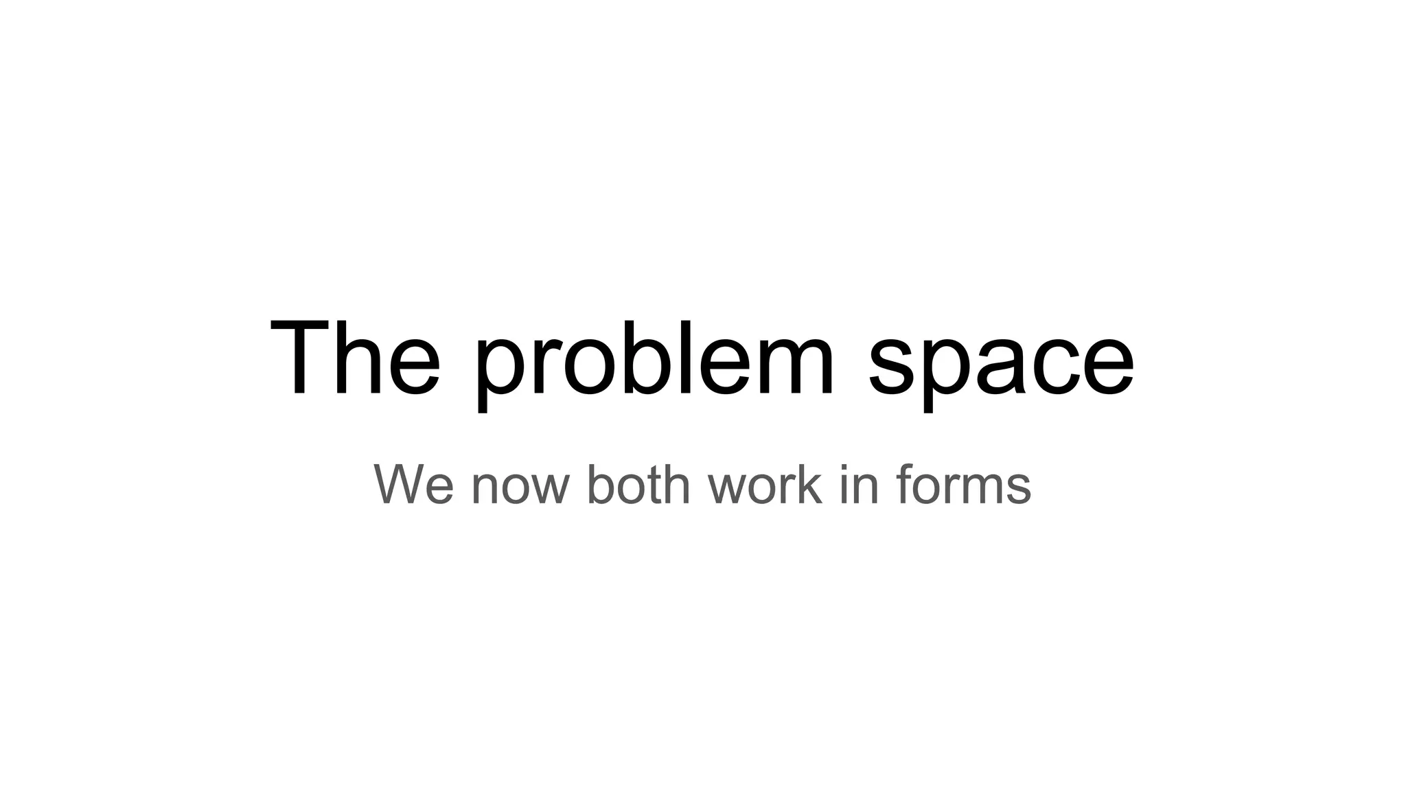 The problem space
We now both work in forms
 