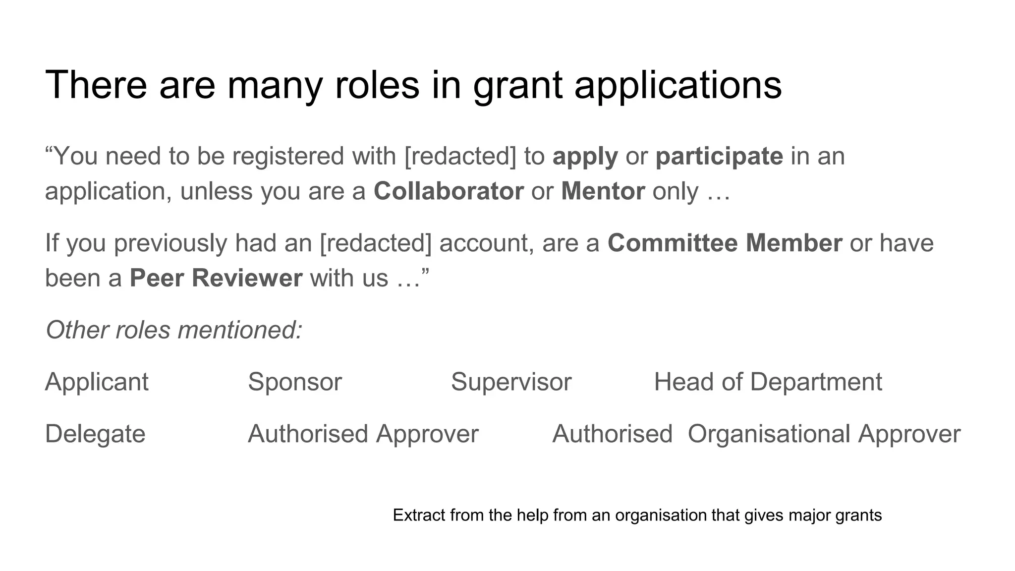There are many roles in grant applications
“You need to be registered with [redacted] to apply or participate in an
application, unless you are a Collaborator or Mentor only …
If you previously had an [redacted] account, are a Committee Member or have
been a Peer Reviewer with us …”
Other roles mentioned:
Applicant Sponsor Supervisor Head of Department
Delegate Authorised Approver Authorised Organisational Approver
Extract from the help from an organisation that gives major grants
 